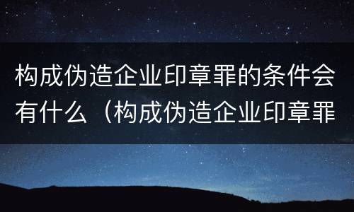 构成伪造企业印章罪的条件会有什么（构成伪造企业印章罪的条件会有什么后果）