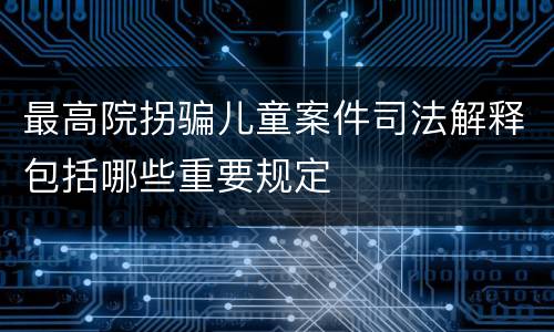 最高院拐骗儿童案件司法解释包括哪些重要规定