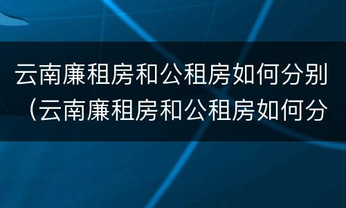 云南廉租房和公租房如何分别（云南廉租房和公租房如何分别使用）