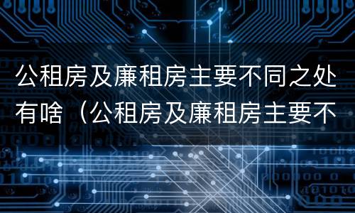 公租房及廉租房主要不同之处有啥（公租房及廉租房主要不同之处有啥影响）