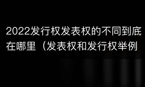 2022发行权发表权的不同到底在哪里（发表权和发行权举例）