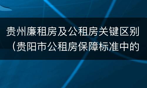 贵州廉租房及公租房关键区别（贵阳市公租房保障标准中的住房困难条件）