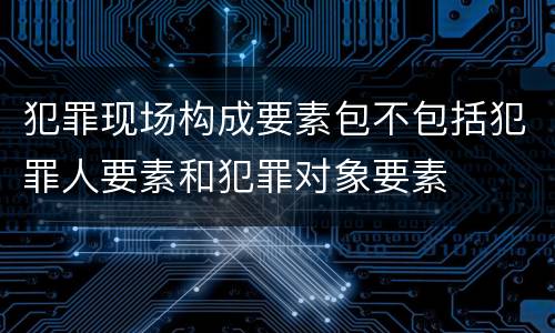 犯罪现场构成要素包不包括犯罪人要素和犯罪对象要素