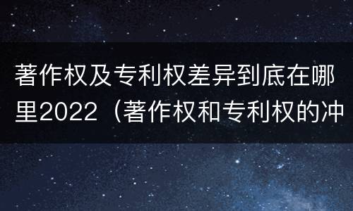 著作权及专利权差异到底在哪里2022（著作权和专利权的冲突）