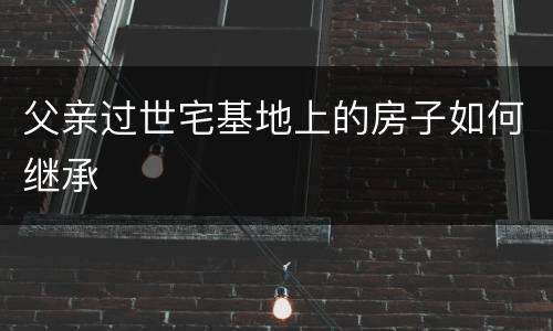 父亲过世宅基地上的房子如何继承