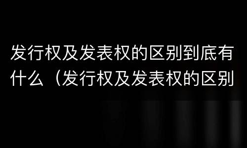 发行权及发表权的区别到底有什么（发行权及发表权的区别到底有什么作用）