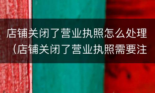 店铺关闭了营业执照怎么处理（店铺关闭了营业执照需要注销吗）