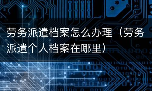劳务派遣档案怎么办理（劳务派遣个人档案在哪里）