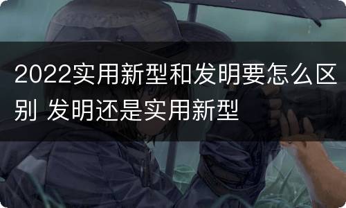 2022实用新型和发明要怎么区别 发明还是实用新型