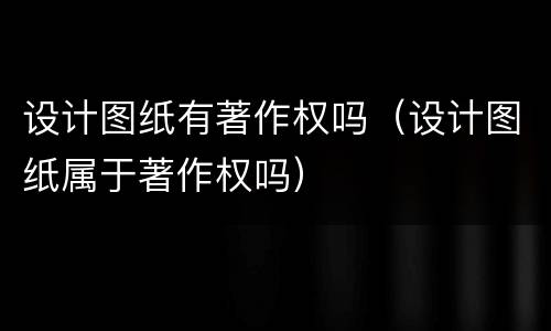 设计图纸有著作权吗（设计图纸属于著作权吗）