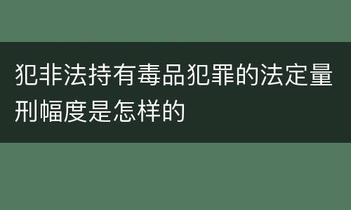 犯非法持有毒品犯罪的法定量刑幅度是怎样的