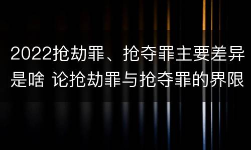 2022抢劫罪、抢夺罪主要差异是啥 论抢劫罪与抢夺罪的界限