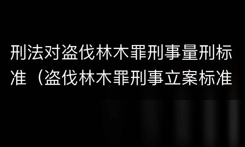 刑法对盗伐林木罪刑事量刑标准（盗伐林木罪刑事立案标准）