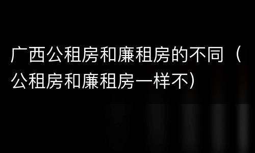广西公租房和廉租房的不同（公租房和廉租房一样不）