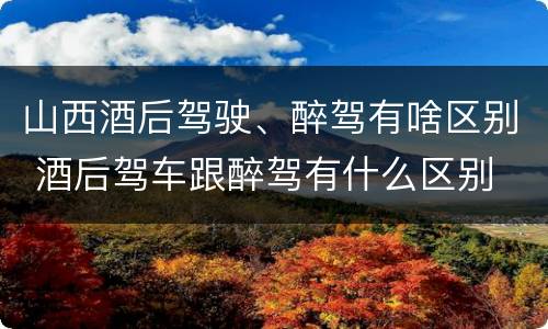 山西酒后驾驶、醉驾有啥区别 酒后驾车跟醉驾有什么区别