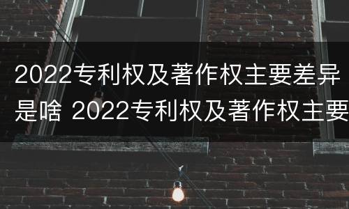2022专利权及著作权主要差异是啥 2022专利权及著作权主要差异是啥
