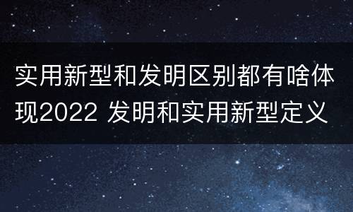 实用新型和发明区别都有啥体现2022 发明和实用新型定义