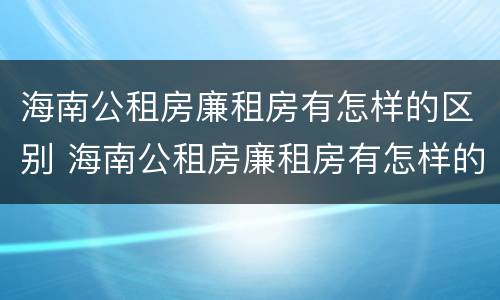 海南公租房廉租房有怎样的区别 海南公租房廉租房有怎样的区别图片