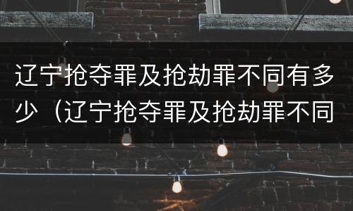 辽宁抢夺罪及抢劫罪不同有多少（辽宁抢夺罪及抢劫罪不同有多少案例）