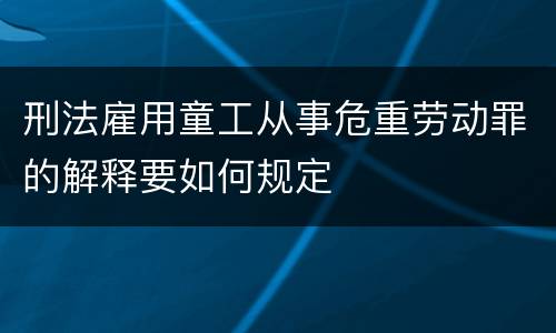 刑法雇用童工从事危重劳动罪的解释要如何规定