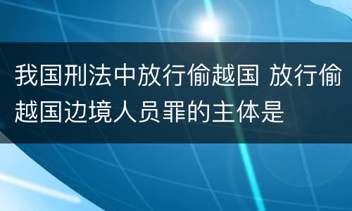 我国刑法中放行偷越国 放行偷越国边境人员罪的主体是