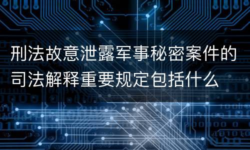 刑法故意泄露军事秘密案件的司法解释重要规定包括什么