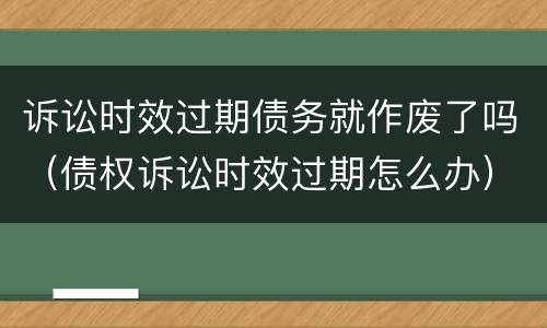 诉讼时效过期债务就作废了吗（债权诉讼时效过期怎么办）