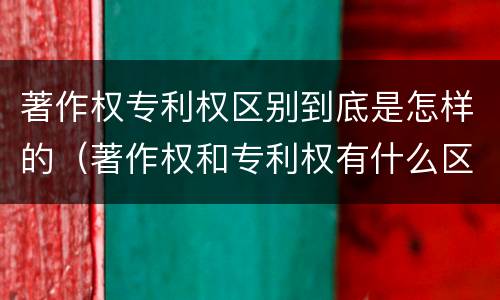 著作权专利权区别到底是怎样的（著作权和专利权有什么区别）