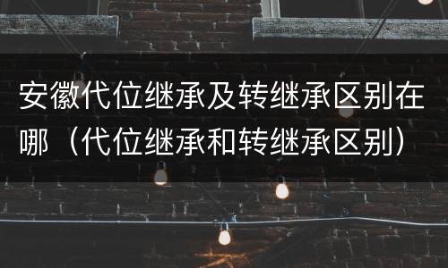 安徽代位继承及转继承区别在哪（代位继承和转继承区别）