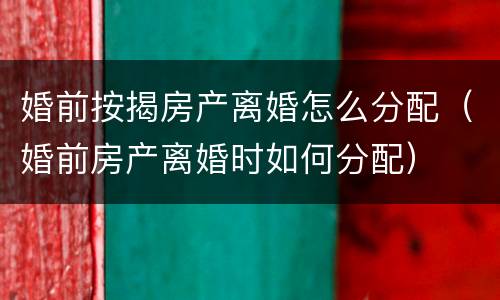 婚前按揭房产离婚怎么分配（婚前房产离婚时如何分配）