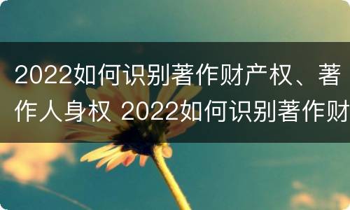 2022如何识别著作财产权、著作人身权 2022如何识别著作财产权,著作人身权证明