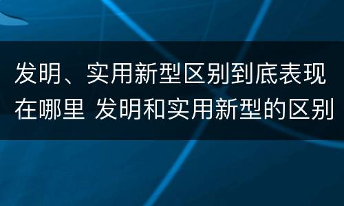 发明、实用新型区别到底表现在哪里 发明和实用新型的区别和联系有什么
