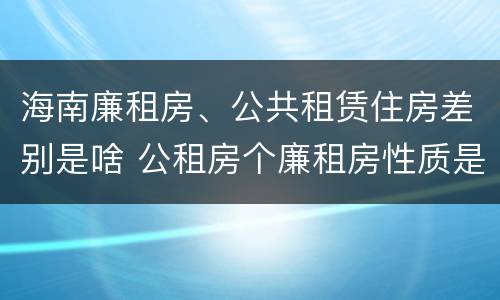 海南廉租房、公共租赁住房差别是啥 公租房个廉租房性质是一样的吗