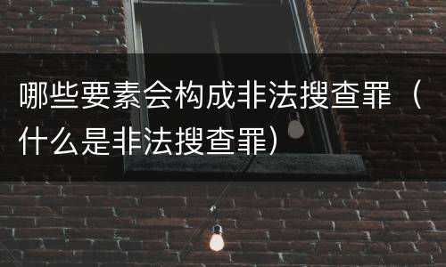 哪些要素会构成非法搜查罪（什么是非法搜查罪）