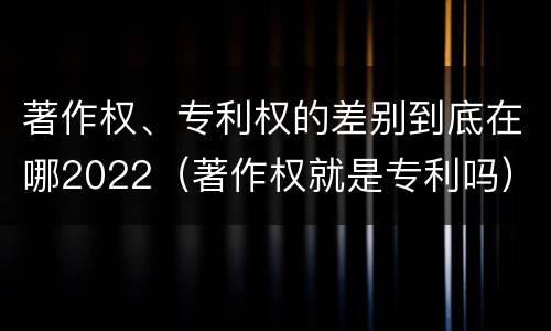 著作权、专利权的差别到底在哪2022（著作权就是专利吗）