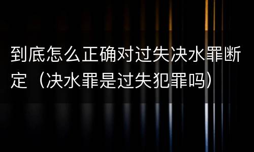 到底怎么正确对过失决水罪断定（决水罪是过失犯罪吗）