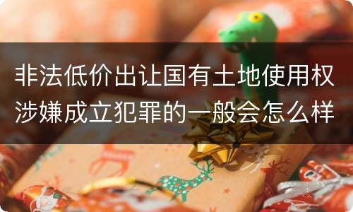 非法低价出让国有土地使用权涉嫌成立犯罪的一般会怎么样处罚