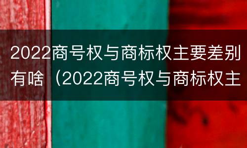 2022商号权与商标权主要差别有啥（2022商号权与商标权主要差别有啥不同）