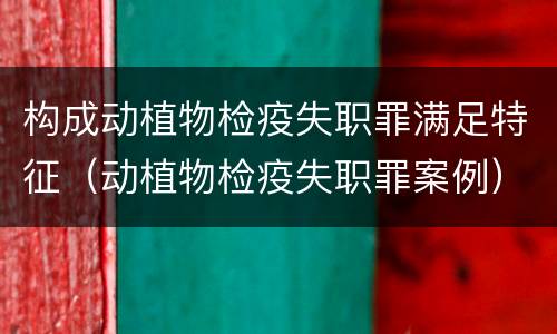 构成动植物检疫失职罪满足特征（动植物检疫失职罪案例）