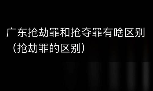 广东抢劫罪和抢夺罪有啥区别（抢劫罪的区别）