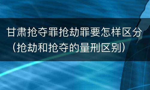 甘肃抢夺罪抢劫罪要怎样区分（抢劫和抢夺的量刑区别）