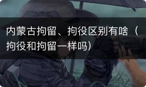 内蒙古拘留、拘役区别有啥（拘役和拘留一样吗）