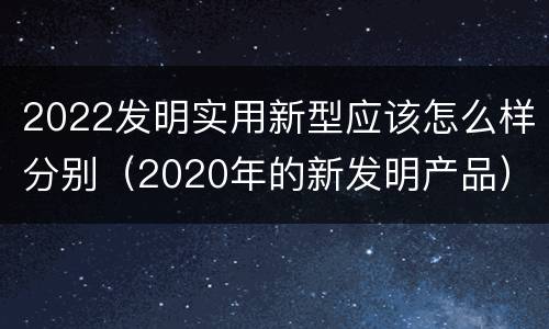 2022发明实用新型应该怎么样分别（2020年的新发明产品）