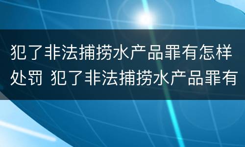 犯了非法捕捞水产品罪有怎样处罚 犯了非法捕捞水产品罪有怎样处罚的