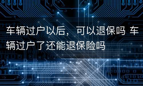 车辆过户以后，可以退保吗 车辆过户了还能退保险吗