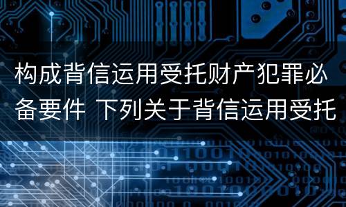 构成背信运用受托财产犯罪必备要件 下列关于背信运用受托财产