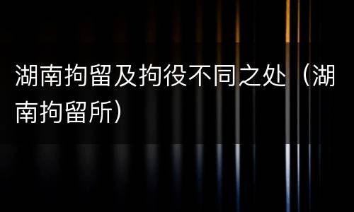 湖南拘留及拘役不同之处（湖南拘留所）