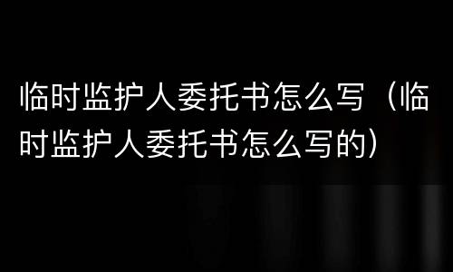 临时监护人委托书怎么写（临时监护人委托书怎么写的）