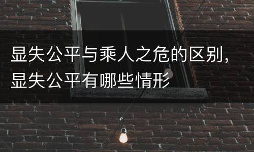 显失公平与乘人之危的区别，显失公平有哪些情形