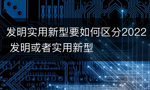 发明实用新型要如何区分2022 发明或者实用新型